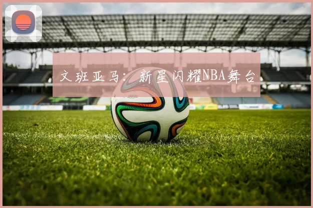 文班亚马：新星闪耀NBA舞台