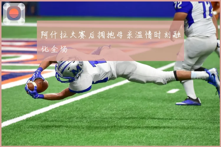 阿什拉夫赛后拥抱母亲温情时刻融化全场