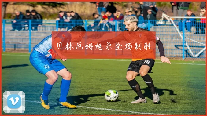 贝林厄姆绝杀全场制胜