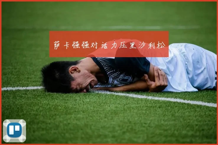 萨卡强强对话力压里沙利松