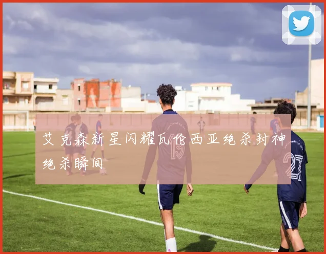 艾克森新星闪耀瓦伦西亚绝杀封神绝杀瞬间