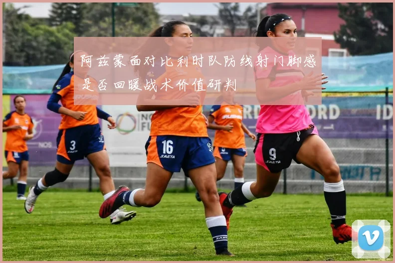 阿兹蒙面对比利时队防线射门脚感是否回暖战术价值研判