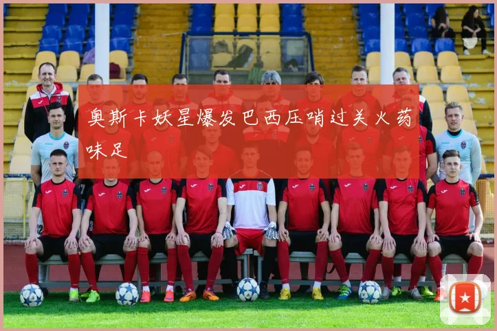 奥斯卡妖星爆发巴西压哨过关火药味足