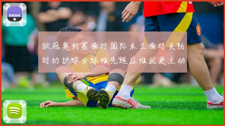 欧冠奥利塞面对国际米兰面对夹防时的护球分球谁先适应谁就更主动