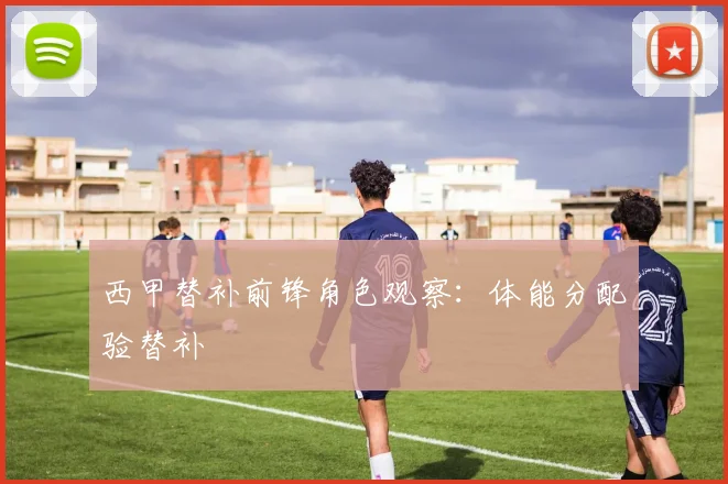 西甲替补前锋角色观察：体能分配验替补