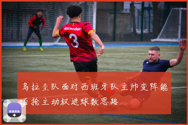 乌拉圭队面对西班牙队主帅变阵能否抢主动权进球数思路