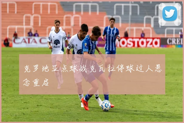 克罗地亚点球战克瓦拉停球过人悬念重启