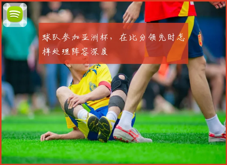 球队参加亚洲杯，在比分领先时怎样处理阵容深度