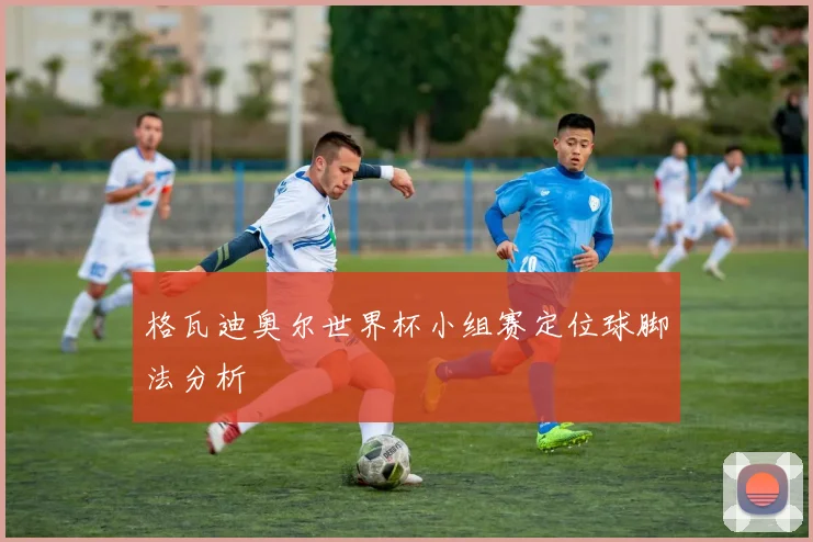 格瓦迪奥尔世界杯小组赛定位球脚法分析