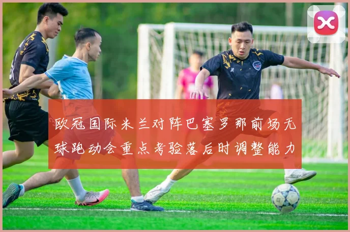 欧冠国际米兰对阵巴塞罗那前场无球跑动会重点考验落后时调整能力
