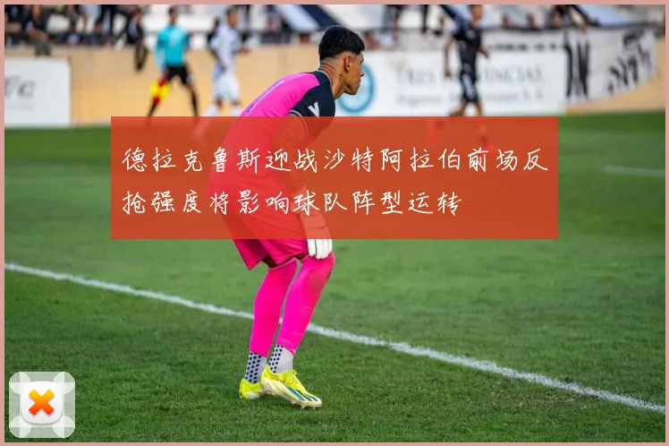 德拉克鲁斯迎战沙特阿拉伯前场反抢强度将影响球队阵型运转