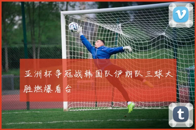 亚洲杯争冠战韩国队伊朗队三球大胜燃爆看台