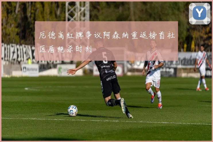 厄德高红牌争议阿森纳重返榜首社区盾绝杀时刻