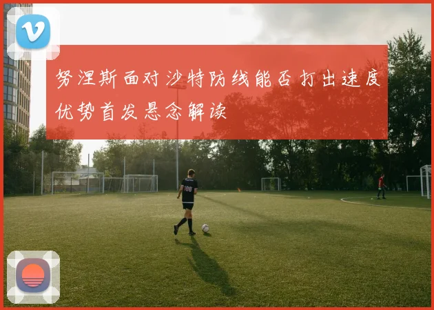 努涅斯面对沙特防线能否打出速度优势首发悬念解读
