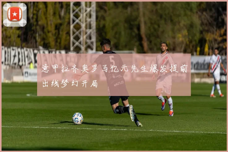 意甲拉齐奥罗马亿元先生爆发提前出线梦幻开局
