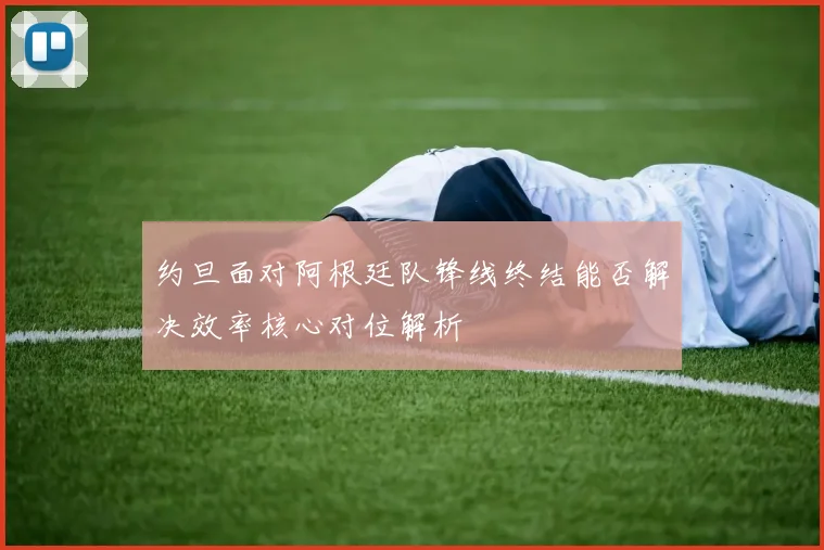 约旦面对阿根廷队锋线终结能否解决效率核心对位解析