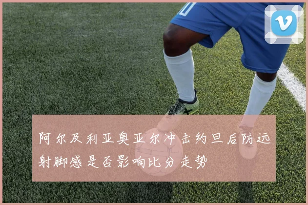 阿尔及利亚奥亚尔冲击约旦后防远射脚感是否影响比分走势