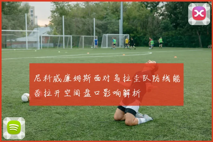 尼科威廉姆斯面对乌拉圭队防线能否拉开空间盘口影响解析