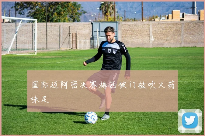 国际迈阿密决赛梅西破门被吹火药味足