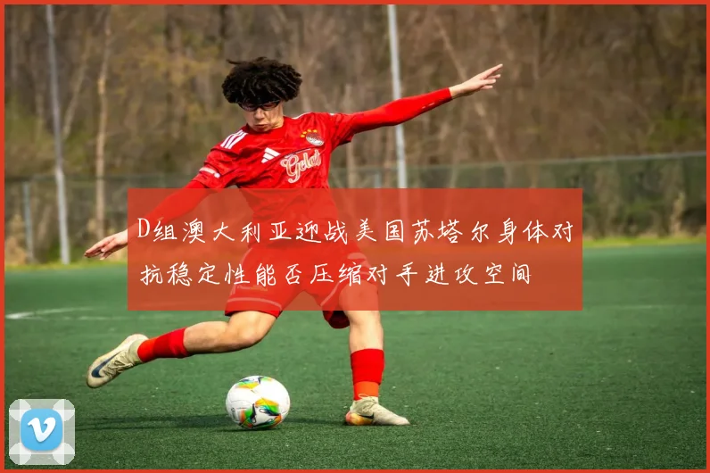 D组澳大利亚迎战美国苏塔尔身体对抗稳定性能否压缩对手进攻空间