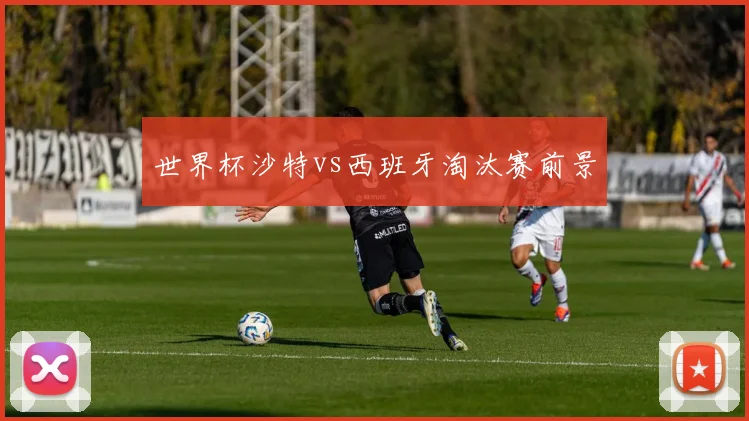 世界杯沙特vs西班牙淘汰赛前景