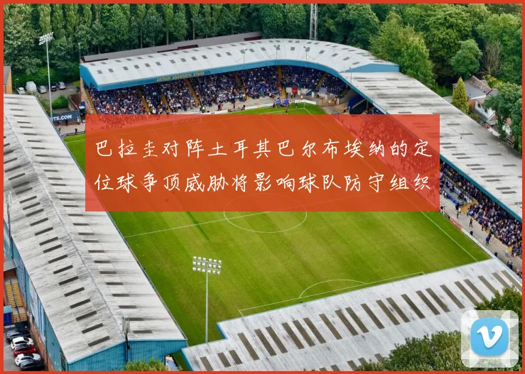 巴拉圭对阵土耳其巴尔布埃纳的定位球争顶威胁将影响球队防守组织