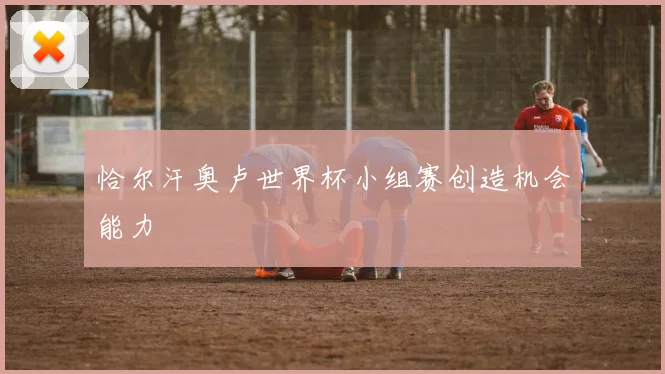 恰尔汗奥卢世界杯小组赛创造机会能力