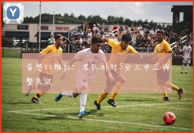 黄潜vs维拉：客队补时5分三中卫调整失效