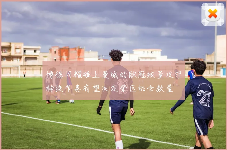 博德闪耀碰上曼城的欧冠较量攻守转换节奏有望决定禁区机会数量