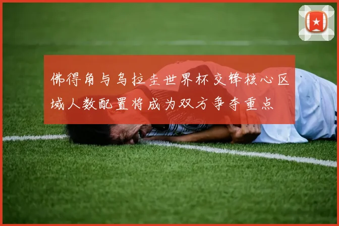 佛得角与乌拉圭世界杯交锋核心区域人数配置将成为双方争夺重点
